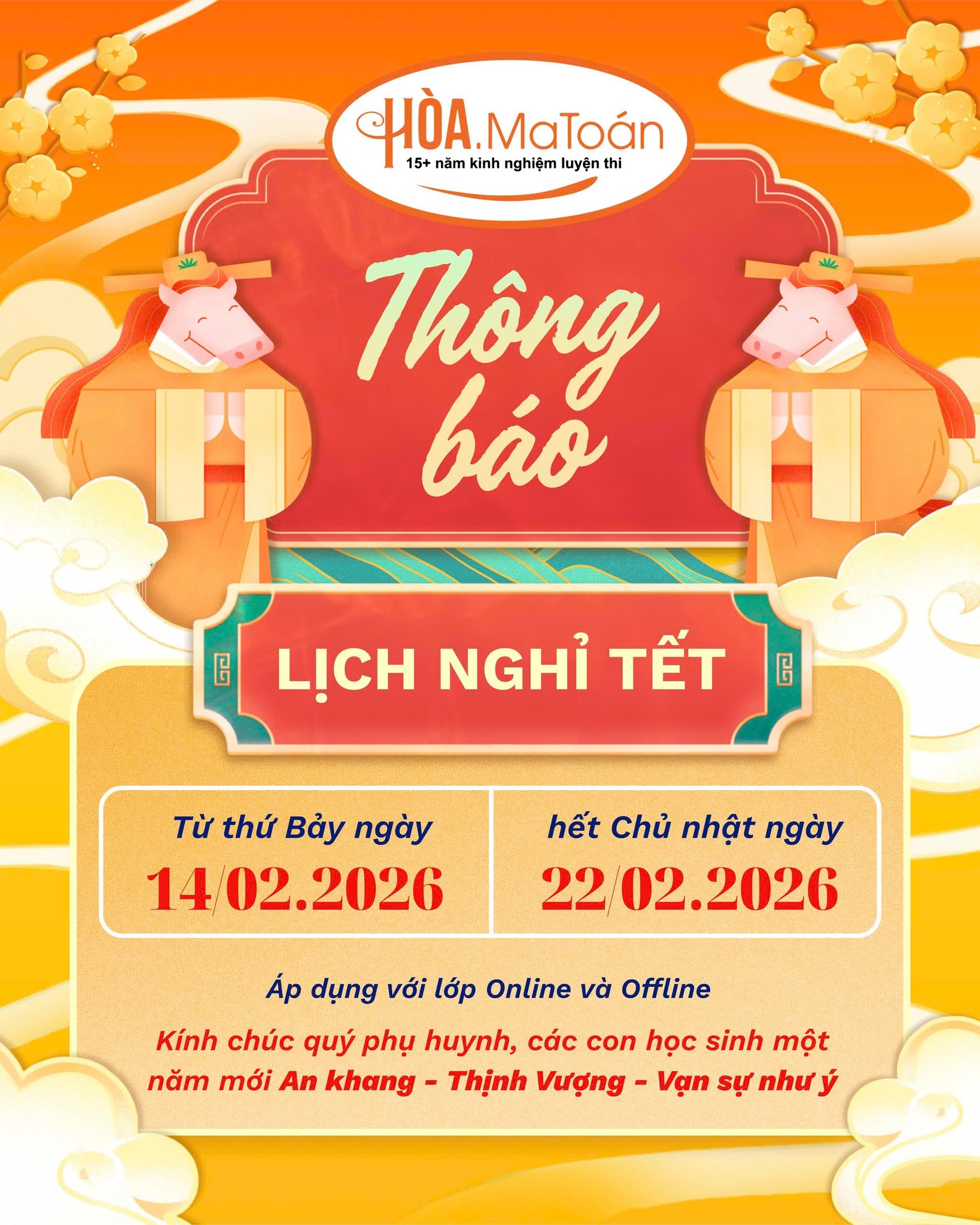 Có thể là hình ảnh về văn bản cho biết 'CHÒA kinh nghlệm luyện HÒA.MaToán thi MaToán 15+ năm Thông báo ឲ LỊCH NGHỈ TẾT ፎ Từ thứ Bảy TừthứBảyngày ngày 14 02.2026 hết Chủ nhật ngày 22 02.2026 Áp dụng với lớp Online và Offline Kính chúc quý phụ huynh, các con học sinh một năm mới An khang. Thịnh Vượng Vạn sự như ý'